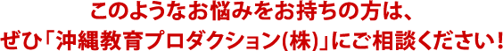 このようなお悩みをお持ちの方は、
ぜひ「沖縄教育プロダクション(株)」にご相談ください!
